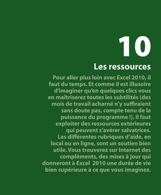 10

Les ressources

Pour aller plus loin avec Excel 2010, il
faut du temps. Et comme il est illusoire
d’imaginer qu’en quelques clics vous
en maîtriserez toutes les subtilités (des
mois de travail acharné n’y suffiraient
sans doute pas, compte tenu de la
puissance du programme !), il faut
exploiter des ressources extérieures
qui peuvent s’avérer salvatrices.
Les différentes rubriques d’aide, en
local ou en ligne, sont un soutien bien
utile. Vous trouverez sur Internet des
compléments, des mises à jour qui
donneront à Excel 2010 une durée de vie
bien supérieure à ce que vous imaginez.

 