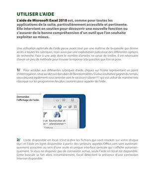 Utiliser l’Aide
L’aide de Microsoft Excel 2010 est, comme pour toutes les
applications de la suite, particulièrement accessible et pertinente.
Elle intervient en soutien pour découvrir une nouvelle fonction ou
s’assurer de la bonne compréhension d’un outil que l’on souhaite
exploiter au mieux.
Une utilisation optimale de l’aide passe avant tout par une maîtrise de la console qui donne
accès à toutes les rubriques, mais aussi par une exploitation judicieuse des différentes options
de recherche. Face à une aide dont le nombre d’articles ne cesse de croître, il est nécessaire
d’avoir un peu de méthode pour trouver la réponse à la question que l’on se pose.

1/	 Pour accéder aux différentes rubriques d’aide, cliquez sur l’icône représentant un point

d’interrogation, situé au-dessus du ruban de fonctionnalités. Si vous souhaitez gagner du temps,
vous pouvez également vous orienter vers le raccourci clavier F1 qui est utilisé de manière très
classique sur les programmes les plus courants pour appeler de l’aide.

Demandez
l’affichage de l’aide.

2/	 L’aide disponible en local (c’est-à-dire les fichiers qui sont stockés sur votre disque

dur) et l’aide en ligne disponible à partir des serveurs appelés Office.com sont automatiquement associées au sein d’une seule et unique interface centrale qui s’affiche automatiquement. Si vous ne disposez pas de connexion active, seule l’aide en local est disponible.
Cette bascule se fait alors instantanément, Excel détectant la présence d’une connexion
Internet disponible.

 