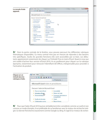 211
La console d’aide
apparaît.

3/	 Dans la partie centrale de la fenêtre, vous pouvez parcourir les différentes rubriques

thématiques disponibles. Ce menu central n’est pas en mesure de répondre à des besoins
très spécifiques. Seules les grandes fonctions-clés sont accessibles par ce biais. Les débutants apprécieront notamment de cliquer sur l’intitulé Prise en main d’Excel. Quant à ceux qui
ont oublié d’activer leur version d’Excel 2010, ils en profiteront pour cliquer sur la rubrique
éponyme, notamment pour retrouver l’identifiant (ID Office), indispensable pour procéder à
l’activation du produit.

4/	 Pour que l’aide d’Excel 2010 puisse véritablement être considérée comme un outil et non

comme un mode d’emploi, il est préférable de se familiariser avec le moteur de recherche intégré. Ce dernier fonctionne exactement comme Google ou Bing. Il s’agit d’un moteur de recher-

10 / Les ressources

Cliquez sur un
intitulé dans les
rubriques d’aide.

 
