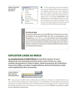 8/	 Si vous avez peiné à retrouver l’informa-

Ciblez la recherche
pour plus de
pertinence.

tion qui vous faisait défaut dans la profusion
de résultats retournés par votre requête, il
peut être utile de recentrer votre recherche.
Pour cela, après la saisie de votre question, ne
cliquez pas sur le bouton Rechercher, mais
développez le volet additionnel qui s’y rattache en cliquant sur la flèche orientée vers le
bas. Dans ce volet, limitez la recherche au seul
contenu de votre ordinateur par exemple.

Office World

De l’aide en ligne

Lorsque la requête que vous avez effectuée ne fournit aucun résultat probant, il est possible d’aller plus loin en prolongeant votre
demande sur www.office.com, ou de manière encore plus élargie,
sur l’ensemble des sites de Microsoft. Pour cela, il vous suffit de cliquer sur l’un ou l’autre des intitulés dans la page qui vous informe
qu’aucun résultat n’a été trouvé à votre demande. Peut-être aurezvous ainsi plus de chance !

Exploiter l’aide au mieux
La console d’accès à l’aide d’Excel est très bien conçue. Si vous
disposez d’une connexion internet active, nous l’avons vu, vous
accédez directement à l’aide en ligne. Seule la présence de l’indication
Connecté à Office.com dans l’angle inférieur droit de l’interface trahit
cette exploitation de la connexion.
L’accès à l’aide en
ligne s’effectue
automatiquement.

1/	 Vous pouvez modifier cette configuration par défaut en cliquant sur cette indication qui

est en fait un bouton déguisé. En cliquant dessus, vous déployez un volet additionnel, qui vous
permet par exemple d’interdire l’accès à Office.com pour ne consulter que les rubriques d’aide
disponibles physiquement sur le disque dur. Cliquez sur l’intitulé Afficher un contenu à partir
de cet ordinateur uniquement.

 