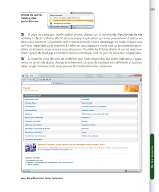 215
Limitez les sources
d’aide à votre
seul ordinateur.

2/	 Si vous ne savez pas quelle option choisir, cliquez sur la commande  Description de ces

options. La fenêtre d’aide affiche alors quelques explications qui vous permettront d’arrêter un
choix plus aisément. Cependant, notre conseil consiste à mise davantage sur l’aide en ligne que
sur l’aide disponible sur la machine. En effet, en vous appuyant avant tout sur les contenus accessibles via Internet, vous pouvez vous dispenser d’installer les fichiers d’aide et sur les machines
dont l’espace de stockage est limité comme les Netbook, c’est un gain de place non négligeable.

3/	 Si toutefois vous décidez de n’afficher que l’aide disponible sur votre ordinateur, l’appa-

10 / Les ressources

rence de la console d’aide change sensiblement. Les jeux de couleurs sont différents et surtout,
dans l’angle inférieur droit, vous pouvez lire l’indication Hors connexion.

Vous êtes désormais hors connexion.

 
