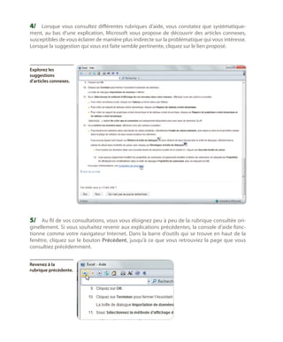 4/	 Lorsque vous consultez différentes rubriques d’aide, vous constatez que systématique-

ment, au bas d’une explication, Microsoft vous propose de découvrir des articles connexes,
susceptibles de vous éclairer de manière plus indirecte sur la problématique qui vous intéresse.
Lorsque la suggestion qui vous est faite semble pertinente, cliquez sur le lien proposé.

Explorez les
suggestions
d’articles connexes.

5/	 Au fil de vos consultations, vous vous éloignez peu à peu de la rubrique consultée originellement. Si vous souhaitez revenir aux explications précédentes, la console d’aide fonctionne comme votre navigateur Internet. Dans la barre d’outils qui se trouve en haut de la
fenêtre, cliquez sur le bouton Précédent, jusqu’à ce que vous retrouviez la page que vous
consultiez précédemment.
Revenez à la
rubrique précédente.

 