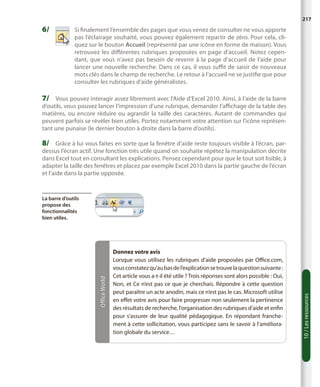 217

6/	

S
 i finalement l’ensemble des pages que vous venez de consulter ne vous apporte
pas l’éclairage souhaité, vous pouvez également repartir de zéro. Pour cela, cliquez sur le bouton Accueil (représenté par une icône en forme de maison). Vous
retrouvez les différentes rubriques proposées en page d’accueil. Notez cependant, que vous n’avez pas besoin de revenir à la page d’accueil de l’aide pour
lancer une nouvelle recherche. Dans ce cas, il vous suffit de saisir de nouveaux
mots clés dans le champ de recherche. Le retour à l’accueil ne se justifie que pour
consulter les rubriques d’aide généralistes.

7/	 Vous pouvez interagir assez librement avec l’Aide d’Excel 2010. Ainsi, à l’aide de la barre

d’outils, vous pouvez lancer l’impression d’une rubrique, demander l’affichage de la table des
matières, ou encore réduire ou agrandir la taille des caractères. Autant de commandes qui
peuvent parfois se révéler bien utiles. Portez notamment votre attention sur l’icône représentant une punaise (le dernier bouton à droite dans la barre d’outils).

8/	 Grâce à lui vous faites en sorte que la fenêtre d’aide reste toujours visible à l’écran, par-

dessus l’écran actif. Une fonction très utile quand on souhaite répétez la manipulation décrite
dans Excel tout en consultant les explications. Pensez cependant pour que le tout soit lisible, à
adapter la taille des fenêtres et placez par exemple Excel 2010 dans la partie gauche de l’écran
et l’aide dans la partie opposée.

Donnez votre avis
Lorsque vous utilisez les rubriques d’aide proposées par Office.com,
vous constatez qu’au bas de l’explication se trouve la question suivante :
Cet article vous a-t-il été utile ? Trois réponses sont alors possible : Oui,
Non, et Ce n’est pas ce que je cherchais. Répondre à cette question
peut paraître un acte anodin, mais ce n’est pas le cas. Microsoft utilise
en effet votre avis pour faire progresser non seulement la pertinence
des résultats de recherche, l’organisation des rubriques d’aide et enfin
pour s’assurer de leur qualité pédagogique. En répondant franchement à cette sollicitation, vous participez sans le savoir à l’amélioration globale du service…

10 / Les ressources

Office World

La barre d’outils
propose des
fonctionnalités
bien utiles.

 