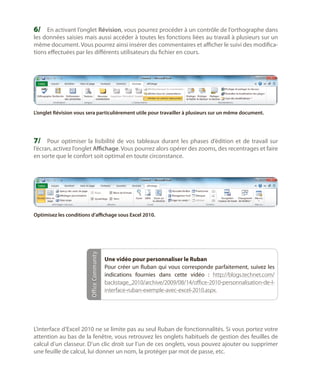 6/	 En activant l’onglet Révision, vous pourrez procéder à un contrôle de l’orthographe dans

les données saisies mais aussi accéder à toutes les fonctions liées au travail à plusieurs sur un
même document. Vous pourrez ainsi insérer des commentaires et afficher le suivi des modifications effectuées par les différents utilisateurs du fichier en cours.

L’onglet Révision vous sera particulièrement utile pour travailler à plusieurs sur un même document.

7/	 Pour optimiser la lisibilité de vos tableaux durant les phases d’édition et de travail sur

l’écran, activez l’onglet Affichage. Vous pourrez alors opérer des zooms, des recentrages et faire
en sorte que le confort soit optimal en toute circonstance.

Office Community

Optimisez les conditions d’affichage sous Excel 2010.

Une vidéo pour personnaliser le Ruban
Pour créer un Ruban qui vous corresponde parfaitement, suivez les
indications fournies dans cette vidéo  : http://blogs.technet.com/
backstage_2010/archive/2009/08/14/office-2010-personnalisation-de-linterface-ruban-exemple-avec-excel-2010.aspx.

L’interface d’Excel 2010 ne se limite pas au seul Ruban de fonctionnalités. Si vous portez votre
attention au bas de la fenêtre, vous retrouvez les onglets habituels de gestion des feuilles de
calcul d’un classeur. D’un clic droit sur l’un de ces onglets, vous pouvez ajouter ou supprimer
une feuille de calcul, lui donner un nom, la protéger par mot de passe, etc.

 