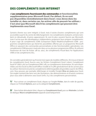 Des compléments sur Internet
« Les compléments fournissent des commandes et fonctionnalités
supplémentaires pour Microsoft Excel. Par défaut, ils ne sont
pas disponibles immédiatement dans Excel ; vous devez donc les
installer et, dans certains cas, les activer afin de pouvoir les utiliser.»
C’est ainsi que Microsoft décrit les compléments qui peuvent être
implémentés sous Excel.
Certains d’entre eux sont intégrés à Excel, mais il existe d’autres compléments qui sont
accessibles à partir du centre de téléchargement. Ces compléments évoluent, certains tombent en désuétude, d’autres apparaissent. Ils sont le plus souvent fournis par Microsoft,
mais il arrive que des développeurs indépendants proposent leurs propres compléments.
Il peut s’agir de compléments COM (Component Object Model)(complément COM  : programme complémentaire qui étend les possibilités offertes par un programme Microsoft
Office en ajoutant des commandes personnalisées et des fonctionnalités spécialisées. Les
compléments COM peuvent s’exécuter dans un ou plusieurs programmes Office. Ils utilisent
l’extension de nom de fichier .dll ou .exe.), de compléments Visual Basic for Applications
(VBA) et de compléments DLL.

On considère généralement qu’il existe trois types de modèles différents. On trouve d’abord
les compléments Excel, fournis avec les fichiers Complément Excel (.xlam), Complément
Excel 97-2003 (.xls) ou Complément DKK (.xll), ou compléments Automation. Ils sont disponibles une fois Excel ou Microsoft Office installé et il suffit généralement de les activer pour
les utiliser. Viennent ensuite les compléments téléchargeables disponibles à partir de Office.
com. Vous pouvez, par exemple, télécharger et installer l’onglet Mise en route pour Excel.
Cet onglet contient des liens vers des formations, des démonstrations et d’autres contenus
pour vous aider à démarrer avec Excel. Enfin, il y a les compléments personnalisés.

1/	 Pour activer un complément Excel, cliquez sur l’onglet Fichier, dans le volet de gauche,
cliquez sur l’intitulé Options, puis sur la catégorie Compléments.

2/	 Dans la liste déroulante Gérer, cliquez sur Compléments Excel, puis sur Atteindre. La boîte
de dialogue Macro complémentaire apparaît automatiquement

 