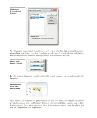Sélectionnez
le complément
à activer.

4/	 Si vous ne trouvez pas le complément à activer dans la fenêtre Macros complémentaires

disponibles, vous devrez peut-être l’installer manuellement. Pour cela, cliquez sur le bouton
Parcourir et indiquez le chemin d’enregistrement du complément à activer.
Cliquez sur le
bouton Parcourir.

5/	 En fonction du type de complément installé, vous le trouverez par exemple sous l’onglet
Données.

Le complément
prend place
dans le ruban.

Pour installer un complément généralement installé avec Excel, exécutez le programme
d’installation pour Excel ou Microsoft Office, et sélectionnez l’option Modifier pour installer
le complément. Après avoir redémarré Excel, le complément prend place dans la fenêtre
Macros complémentaires disponibles.

 