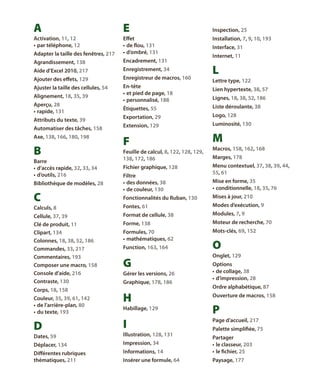 A

E

activation, 11, 12
•	 par téléphone, 12
adapter la taille des fenêtres, 217

effet
•	 de flou, 131
•	 d’ombré, 131

agrandissement, 138

encadrement, 131

Aide d’Excel 2010, 217

enregistrement, 34

ajouter des effets, 129

enregistreur de macros, 160

ajuster la taille des cellules, 54

En-tête
•	 et pied de page, 18
•	 personnalisé, 188

alignement, 18, 35, 39
aperçu, 28
•	 rapide, 131
attributs du texte, 39

étiquettes, 55
exportation, 29

automatiser des tâches, 158

extension, 129

axe, 138, 166, 180, 198

F

B
barre
•	 d’accès rapide, 32, 33, 34
•	 d’outils, 216
bibliothèque de modèles, 28

C

feuille de calcul, 8, 122, 128, 129,
138, 172, 186
fichier graphique, 128
filtre
•	 des données, 38
•	 de couleur, 130

inspection, 25
installation, 7, 9, 10, 193
interface, 31
Internet, 11

L
lettre type, 122
lien hypertexte, 38, 57
lignes, 18, 38, 52, 186
liste déroulante, 38
logo, 128
luminosité, 130

M
macros, 158, 162, 168
marges, 178
menu contextuel, 37, 38, 39, 44,
55, 61
mise en forme, 35
•	 conditionnelle, 18, 35, 76

fonctionnalités du Ruban, 130

mises à jour, 210

calculs, 8

fontes, 61

modes d’exécution, 9

cellule, 37, 39
clé de produit, 11
clipart, 134
colonnes, 18, 38, 52, 186
commandes, 33, 217
commentaires, 193
composer une macro, 158
console d’aide, 216
contraste, 130

format de cellule, 38

modules, 7, 9

forme, 138

moteur de recherche, 70

formules, 70
•	 mathématiques, 62

mots-clés, 69, 152

corps, 18, 158
couleur, 35, 39, 61, 142
•	 de l’arrière-plan, 80
•	 du texte, 193

D
dates, 59

Function, 163, 164

G
Gérer les versions, 26
graphique, 178, 186

H

O
onglet, 129
options
•	 de collage, 38
•	 d’impression, 28
ordre alphabétique, 87
ouverture de macros, 158

habillage, 129

P

I

page d’accueil, 217

illustration, 128, 131

palette simplifiée, 75

déplacer, 134

impression, 34

différentes rubriques
thématiques, 211

Informations, 14

Partager
•	 le classeur, 203
•	 le fichier, 25

insérer une formule, 64

Paysage, 177

 