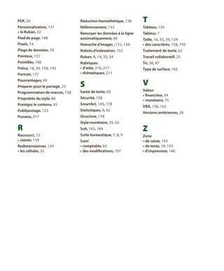 PDF, 29

réduction homothétique, 138

T

personnalisation, 131
•	 le Ruban, 32

référencement, 152

tableau, 134

pied de page, 188

renvoyer les données à la ligne
automatiquement, 60

tableur, 7

pixels, 74

retouche d’images , 131, 134

taille, 18, 35, 39, 129
•	 des caractères, 158, 193

plage de données, 70

robots d’indexation, 152

traitement de texte, 62

pointeur, 137

Ruban, 8, 14, 32, 34

travail collaboratif, 25

pointillés, 186

rubriques
•	 d’aide, 210, 217
•	 thématiques, 211

tri, 38, 87

Préparer pour le partage, 25

S

V

programmation de macros, 158

saisie de texte, 62

propriétés du style, 86

sécurité, 158

protéger le contenu, 45

SmartArt, 143, 178

publipostage, 122

statistiques, 9, 62

punaise, 217

structure, 178

police, 18, 39, 158, 193
Portrait, 177
pourcentages, 59

R
Raccourci, 15
•	 clavier, 159
redimensionner, 134
•	 les cellules, 55

style monétaire, 35, 62
Sub, 163, 164
Suite bureautique, 7, 8, 9
Suivi
•	 comptable, 62
•	 des modifications, 197

type de surface, 142

valeur
•	 financière, 59
•	 monétaire, 75
VBA, 158, 162
versions antérieures, 26

Z
zone
•	 de saisie, 193
•	 de texte, 18, 193
•	 d’impression, 186

 