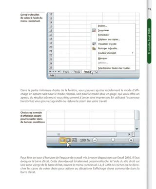 21

1/ Installer Excel 2010

Gérez les feuilles
de calcul à l’aide du
menu contextuel.

Dans la partie inférieure droite de la fenêtre, vous pouvez ajuster rapidement le mode d’affichage en optant soit pour le mode Normal, soit pour le mode Mise en page, qui vous offre un
aperçu du résultat obtenu si vous étiez amené à lancer une impression. En utilisant l’ascenseur
horizontal, vous pouvez agrandir ou réduire le zoom sur votre travail.

Choisissez le mode
d’affichage adapté
pour travailler dans
de bonnes conditions

Pour finir ce tour d’horizon de l’espace de travail mis à votre disposition par Excel 2010, il faut
évoquer la barre d’état. Cette dernière est totalement personnalisable. À l’aide du clic droit sur
une zone vierge de la barre d’état, ouvrez le menu contextuel. Là, il suffit de cocher ou de décocher les cases de votre choix pour activer ou désactiver l’affichage d’une commande dans la
barre d’état.

 