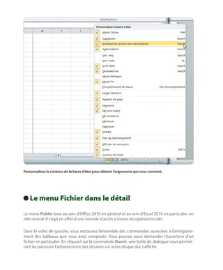 Personnalisez le contenu de la barre d’état pour obtenir l’ergonomie qui vous convient.

Le
  menu Fichier dans le détail
Le menu Fichier joue au sein d’Office 2010 en général et au sein d’Excel 2010 en particulier un
rôle central. Il s’agit en effet d’une console d’accès à toutes les opérations clés.
Dans le volet de gauche, vous retrouvez l’ensemble des commandes associées à l’enregistrement des tableaux que vous avez composés. Vous pouvez aussi demander l’ouverture d’un
fichier en particulier. En cliquant sur la commande Ouvrir, une boîte de dialogue vous permettant de parcourir l’arborescence des dossiers sur votre disque dur s’affiche.

 