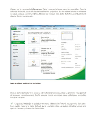 Cliquez sur la commande Informations. Cette commande figure parmi les plus riches. Dans la
colonne de droite, vous affichez l’ensemble des propriétés du document ouvert au moment
où vous accédez au menu Fichier. Identité de l’auteur, titre, taille du fichier, éventuellement
résumé de son contenu, etc.

Levez le voile sur les secrets de vos fichiers

Dans la partie centrale, vous accédez à trois fonctions intéressantes. La première vous permet
de protéger votre document. Il suffit alors de choisir un mot de passe utilisé pour verrouiller
l’accès au tableau.

1/	 Cliquez sur Protéger le classeur. Un menu additionnel s’affiche. Vous pouvez alors attri-

buer à votre classeur le statut de final, qui le rend accessible aux autres utilisateurs, mais sans
que ces derniers puisse en rien le modifier.

 