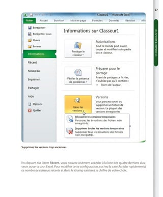1/ Installer Excel 2010

27

Supprimez les versions trop anciennes

En cliquant sur l’item Récent, vous pouvez aisément accéder à la liste des quatre derniers classeurs ouverts sous Excel. Pour modifier cette configuration, cochez la case Accéder rapidement à
ce nombre de classeurs récents et dans le champ saisissez le chiffre de votre choix.

 