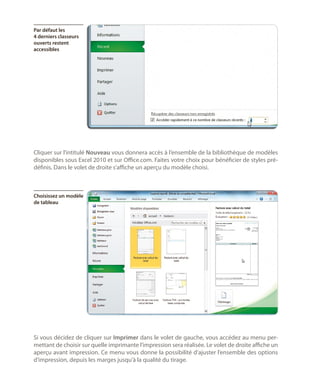 Par défaut les
4 derniers classeurs
ouverts restent
accessibles

Cliquer sur l’intitulé Nouveau vous donnera accès à l’ensemble de la bibliothèque de modèles
disponibles sous Excel 2010 et sur Office.com. Faites votre choix pour bénéficier de styles prédéfinis. Dans le volet de droite s’affiche un aperçu du modèle choisi.

Choisissez un modèle
de tableau

Si vous décidez de cliquer sur Imprimer dans le volet de gauche, vous accédez au menu permettant de choisir sur quelle imprimante l’impression sera réalisée. Le volet de droite affiche un
aperçu avant impression. Ce menu vous donne la possibilité d’ajuster l’ensemble des options
d’impression, depuis les marges jusqu’à la qualité du tirage.

 