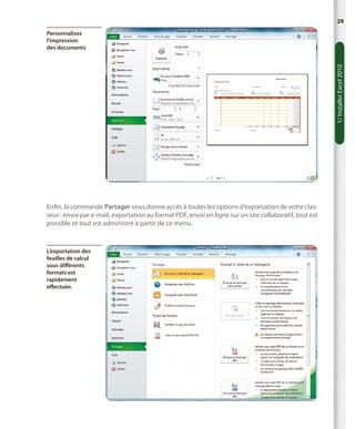 29

1/ Installer Excel 2010

Personnalisez
l’impression
des documents

Enfin, la commande Partager vous donne accès à toutes les options d’exportation de votre classeur : envoi par e-mail, exportation au format PDF, envoi en ligne sur un site collaboratif, tout est
possible et tout est administré à partir de ce menu.

L’exportation des
feuilles de calcul
sous différents
formats est
rapidement
effectuée.

 