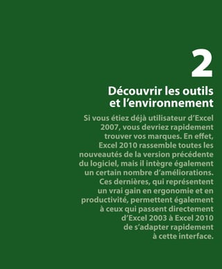 2

Découvrir les outils
et l’environnement

Si vous étiez déjà utilisateur d’Excel
2007, vous devriez rapidement
trouver vos marques. En effet,
Excel 2010 rassemble toutes les
nouveautés de la version précédente
du logiciel, mais il intègre également
un certain nombre d’améliorations.
Ces dernières, qui représentent
un vrai gain en ergonomie et en
productivité, permettent également
à ceux qui passent directement
d’Excel 2003 à Excel 2010
de s’adapter rapidement
à cette interface.

 
