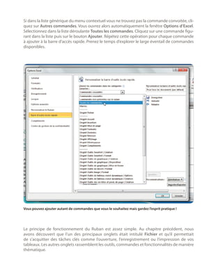 Si dans la liste générique du menu contextuel vous ne trouvez pas la commande convoitée, cliquez sur Autres commandes. Vous ouvrez alors automatiquement la fenêtre Options d’Excel.
Sélectionnez dans la liste déroulante Toutes les commandes. Cliquez sur une commande figurant dans la liste puis sur le bouton Ajouter. Répétez cette opération pour chaque commande
à ajouter à la barre d’accès rapide. Prenez le temps d’explorer le large éventail de commandes
disponibles.

Vous pouvez ajouter autant de commandes que vous le souhaitez mais gardez l’esprit pratique !

Le principe de fonctionnement du Ruban est assez simple. Au chapitre précédent, nous
avons découvert que l’un des principaux onglets était intitulé Fichier et qu’il permettait
de s’acquitter des tâches clés comme l’ouverture, l’enregistrement ou l’impression de vos
tableaux. Les autres onglets rassemblent les outils, commandes et fonctionnalités de manière
thématique.

 