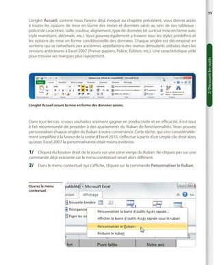 L’onglet Accueil, comme nous l’avons déjà évoqué au chapitre précédent, vous donne accès
à toutes les options de mise en forme des textes et données saisis au sein de vos tableaux :
police de caractères, taille, couleur, alignement, type de données (et surtout mise en forme avec
style monétaire, décimale, etc.). Vous pourrez également y trouver tous les styles prédéfinis et
les options de mise en forme conditionnelle des données. Chaque onglet est décomposé en
sections qui se rattachent aux anciennes appellations des menus déroulants utilisées dans les
versions antérieures à Excel 2007 (Presse-papiers, Police, Édition, etc.). Une caractéristique utile
pour trouver ses marques plus rapidement.

L’onglet Accueil assure la mise en forme des données saisies.

Dans tous les cas, si vous souhaitez vraiment gagner en productivité et en efficacité, il est tout
à fait recommandé de procéder à des ajustements du Ruban de fonctionnalités. Vous pouvez
personnaliser chaque onglet du Ruban à votre convenance. Cette tâche, qui s’est considérablement simplifiée à la faveur de la sortie d’Excel 2010, s’effectue à partir d’un simple clic droit alors
qu’avec Excel 2007 la personnalisation était moins évidente.

1/	 Cliquez du bouton droit de la souris sur une zone vierge du Ruban. Ne cliquez pas sur une
commande déjà existante car le menu contextuel serait alors différent.

2/	 Dans le menu contextuel qui s’affiche, cliquez sur la commande Personnaliser le Ruban.

Ouvrez le menu
contextuel.

2/ Découvrir les outils

35

 