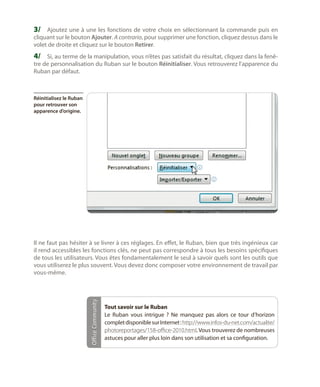 3/	 Ajoutez une à une les fonctions de votre choix en sélectionnant la commande puis en
cliquant sur le bouton Ajouter. A contrario, pour supprimer une fonction, cliquez dessus dans le
volet de droite et cliquez sur le bouton Retirer.

4/	 Si, au terme de la manipulation, vous n’êtes pas satisfait du résultat, cliquez dans la fenêtre de personnalisation du Ruban sur le bouton Réinitialiser. Vous retrouverez l’apparence du
Ruban par défaut.

Réinitialisez le Ruban
pour retrouver son
apparence d’origine.

Office Community

Il ne faut pas hésiter à se livrer à ces réglages. En effet, le Ruban, bien que très ingénieux car
il rend accessibles les fonctions clés, ne peut pas correspondre à tous les besoins spécifiques
de tous les utilisateurs. Vous êtes fondamentalement le seul à savoir quels sont les outils que
vous utiliserez le plus souvent. Vous devez donc composer votre environnement de travail par
vous-même.

Tout savoir sur le Ruban
Le Ruban vous intrigue  ? Ne manquez pas alors ce tour d’horizon
complet disponible sur Internet : http://www.infos-du-net.com/actualite/
photoreportages/158-office-2010.html. Vous trouverez de nombreuses
astuces pour aller plus loin dans son utilisation et sa configuration.

 