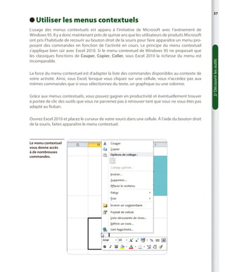 L’usage des menus contextuels est apparu à l’initiative de Microsoft avec l’avènement de
Windows 95. Il y a donc maintenant près de quinze ans que les utilisateurs de produits Microsoft
ont pris l’habitude de recourir au bouton droit de la souris pour faire apparaître un menu proposant des commandes en fonction de l’activité en cours. Le principe du menu contextuel
s’applique bien sûr avec Excel 2010. Si le menu contextuel de Windows 95 ne proposait que
les classiques fonctions de Couper, Copier, Coller, sous Excel 2010 la richesse du menu est
incomparable.
La force du menu contextuel est d’adapter la liste des commandes disponibles au contexte de
votre activité. Ainsi, sous Excel, lorsque vous cliquez sur une cellule, vous n’accédez pas aux
mêmes commandes que si vous sélectionnez du texte, un graphique ou une colonne.
Grâce aux menus contextuels, vous pouvez gagner en productivité et éventuellement trouver
à portée de clic des outils que vous ne parvenez pas à retrouver tant que vous ne vous êtes pas
adapté au Ruban.
Ouvrez Excel 2010 et placez le curseur de votre souris dans une cellule. À l’aide du bouton droit
de la souris, faites apparaître le menu contextuel.

Le menu contextuel
vous donne accès
à de nombreuses
commandes.

2/ Découvrir les outils

Utiliser les menus contextuels
 

37

 