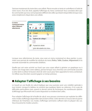 39

Le menu
contextuel évolue
selon l’élément
sélectionné.

Lorsque vous sélectionnez du texte, vous avez un menu contextuel en deux parties. La première vous permet de modifier les attributs du texte (Police, Taille, Couleur, Alignement) et la
seconde rassemble les commandes d’édition.
Quelle que soit votre activité sur Excel, que vous soyez affairé à générer un graphique ou à
insérer une image dans votre tableau, pensez lorsque vous cherchez une commande associée
à cette tâche à utiliser le bouton droit de votre souris pour faire apparaître le menu contextuel.
Ce réflexe vous fera bien souvent gagner un temps précieux.

Adapter l’affichage à ses besoins
 
Le travail sur une feuille de calcul implique que vous puissiez avoir une visibilité optimale à
tout instant. Lorsque le tableau ne contient que quelques lignes ou colonnes, il n’y a pas de
difficultés particulières mais, quand ce dernier prend de l’envergure, les nombreuses options
d’affichage que Microsoft met à votre disposition se révèlent bien utiles.
Pour adapter l’affichage de la feuille de calcul, vous pouvez commencer par exploiter les différents modes d’affichage disponibles dans la barre d’état. Cette dernière se trouve dans la partie
inférieure de l’interface. Ces modes d’affichage sommaires suffisent dans la plupart des cas.
Vous trouverez les modes suivants :

2/ Découvrir les outils

Saisissez maintenant du texte dans une cellule. Placez ensuite ce texte en surbrillance à l’aide de
votre souris. D’un clic droit, appelez l’affichage du menu contextuel. Vous constatez alors que
les commandes qui vous sont proposées diffèrent de celles qui étaient disponibles lorsque vous
aviez simplement cliqué dans une cellule.

 