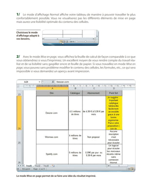1/	 Le mode d’affichage Normal affiche votre tableau de manière à pouvoir travailler le plus
confortablement possible. Vous ne visualiserez pas les différents éléments de mise en page
mais aurez une lisibilité optimale du contenu des cellules.
Choisissez le mode
d’affichage adapté à
vos besoins.

2/	 Avec le mode Mise en page, vous affichez la feuille de calcul de façon comparable à ce que

vous obtiendriez si vous l’imprimiez. Un excellent moyen de vous rendre compte du travail réalisé et de sa lisibilité sans gaspiller encre et feuille de papier. Si vous travaillez en mode Mise en
page, vous pouvez sans problème modifier le contenu des cellules, les formules, etc., ce qui sera
impossible si vous demandez un aperçu avant impression.

Le mode Mise en page permet de se faire une idée du résultat imprimé.

 