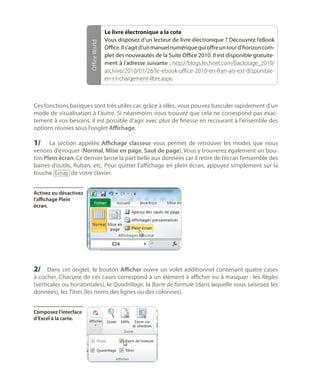 Office World

Le livre électronique a la cote
Vous disposez d’un lecteur de livre électronique ? Découvrez l’eBook
Office. Il s’agit d’un manuel numérique qui offre un tour d’horizon complet des nouveautés de la Suite Office 2010. Il est disponible gratuitement à l’adresse suivante : http://blogs.technet.com/backstage_2010/
archive/2010/01/28/le-ebook-office-2010-en-fran-ais-est-disponibleen-t-l-chargement-libre.aspx.

Ces fonctions basiques sont très utiles car, grâce à elles, vous pouvez basculer rapidement d’un
mode de visualisation à l’autre. Si néanmoins vous trouvez que cela ne correspond pas exactement à vos besoins, il est possible d’agir avec plus de finesse en recourant à l’ensemble des
options réunies sous l’onglet Affichage.

1/	 La section appelée Affichage classeur vous permet de retrouver les modes que nous

venons d’évoquer (Normal, Mise en page, Saut de page). Vous y trouverez également un bouton Plein écran. Ce dernier laisse la part belle aux données car il retire de l’écran l’ensemble des
barres d’outils, Ruban, etc. Pour quitter l’affichage en plein écran, appuyez simplement sur la
touche [Echap] de votre clavier.
Activez ou désactivez
l’affichage Plein
écran.

2/	 Dans cet onglet, le bouton Afficher ouvre un volet additionnel contenant quatre cases
à cocher. Chacune de ces cases correspond à un élément à afficher ou à masquer : les Règles
(verticales ou horizontales), le Quadrillage, la Barre de formule (dans laquelle vous saisissez les
données), les Titres (les noms des lignes ou des colonnes).
Composez l’interface
d’Excel à la carte.

 