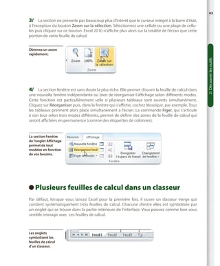 43

3/	 La section ne présente pas beaucoup plus d’intérêt que le curseur intégré à la barre d’état,
à l’exception du bouton Zoom sur la sélection. Sélectionnez une cellule ou une plage de cellules puis cliquez sur ce bouton. Excel 2010 n’affiche plus alors sur la totalité de l’écran que cette
portion de votre feuille de calcul.

4/	 La section fenêtre est sans doute la plus riche. Elle permet d’ouvrir la feuille de calcul dans

une nouvelle fenêtre indépendante ou bien de réorganiser l’affichage selon différents modes.
Cette fonction est particulièrement utile si plusieurs tableaux sont ouverts simultanément.
Cliquez sur Réorganiser puis, dans la fenêtre qui s’affiche, cochez Mosaïque, par exemple. Tous
les tableaux prennent alors place simultanément à l’écran. La commande Figer, qui s’articule
à son tour selon trois modes différents, permet de définir des zones de la feuille de calcul qui
seront affichées en permanence (comme des étiquettes de colonnes).

La section Fenêtre
de l’onglet Affichage
permet de tout
modeler en fonction
de vos besoins.

Plusieurs feuilles de calcul dans un classeur
 
Par défaut, lorsque vous lancez Excel pour la première fois, il ouvre un classeur vierge qui
contient systématiquement trois feuilles de calcul. Chacune d’entre elles est symbolisée par
un onglet qui se trouve dans la partie intérieure de l’interface. Vous pouvez comme bon vous
semble interagir avec ces feuilles de calcul.

Les onglets
symbolisent les
feuilles de calcul
d’un classeur.

2/ Découvrir les outils

Obtenez un zoom
rapidement.

 