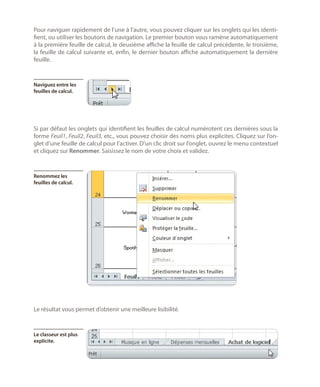 Pour naviguer rapidement de l’une à l’autre, vous pouvez cliquer sur les onglets qui les identifient, ou utiliser les boutons de navigation. Le premier bouton vous ramène automatiquement
à la première feuille de calcul, le deuxième affiche la feuille de calcul précédente, le troisième,
la feuille de calcul suivante et, enfin, le dernier bouton affiche automatiquement la dernière
feuille.

Naviguez entre les
feuilles de calcul.

Si par défaut les onglets qui identifient les feuilles de calcul numérotent ces dernières sous la
forme Feuil1, Feuil2, Feuil3, etc., vous pouvez choisir des noms plus explicites. Cliquez sur l’onglet d’une feuille de calcul pour l’activer. D’un clic droit sur l’onglet, ouvrez le menu contextuel
et cliquez sur Renommer. Saisissez le nom de votre choix et validez.

Renommez les
feuilles de calcul.

Le résultat vous permet d’obtenir une meilleure lisibilité.

Le classeur est plus
explicite.

 