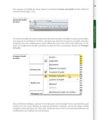 45

Pour ajouter une feuille de calcul, cliquez sur le bouton Insérer une feuille ou bien utilisez le
raccourci clavier [Maj] + [F11].

Si certaines feuilles de calcul contiennent des données plus sensibles ou plus personnelles,
vous pouvez en protéger le contenu, soit pour que personne ne puisse y accéder, soit pour
empêcher que des modifications soient effectuées par erreur. Pour cela, effectuez un clic
droit sur l’onglet de la feuille à protéger et, dans le menu contextuel, cliquez sur Protéger
la feuille.

Protégez la feuille
de calcul.

Dans la boîte de dialogue, saisissez le mot de passe censé protéger l’accès aux données, puis
cochez la ou les cases relatives au type de protection souhaité  : Format de cellule, Cellule
complète, Insérer des lignes, etc. Plus vous cochez de cases, moins il est possible d’effectuer de
modifications sans disposer du mot de passe.

2/ Découvrir les outils

Ajoutez des feuilles
de calcul.

 