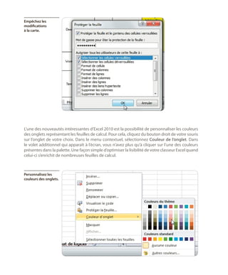 Empêchez les
modifications
à la carte.

L’une des nouveautés intéressantes d’Excel 2010 est la possibilité de personnaliser les couleurs
des onglets représentant les feuilles de calcul. Pour cela, cliquez du bouton droit de votre souris
sur l’onglet de votre choix. Dans le menu contextuel, sélectionnez Couleur de l’onglet. Dans
le volet additionnel qui apparaît à l’écran, vous n’avez plus qu’à cliquer sur l’une des couleurs
présentes dans la palette. Une façon simple d’optimiser la lisibilité de votre classeur Excel quand
celui-ci s’enrichit de nombreuses feuilles de calcul.

Personnalisez les
couleurs des onglets.

 