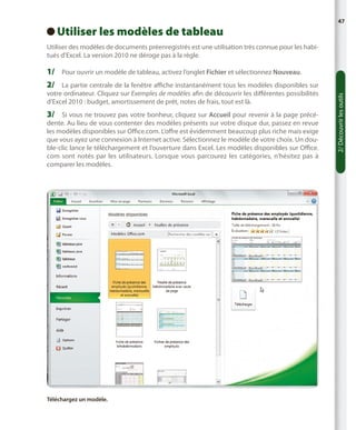 Utiliser les modèles de tableau
 

47

Utiliser des modèles de documents préenregistrés est une utilisation très connue pour les habitués d’Excel. La version 2010 ne déroge pas à la règle.

1/	 Pour ouvrir un modèle de tableau, activez l’onglet Fichier et sélectionnez Nouveau.
votre ordinateur. Cliquez sur Exemples de modèles afin de découvrir les différentes possibilités
d’Excel 2010 : budget, amortissement de prêt, notes de frais, tout est là.

3/	 Si vous ne trouvez pas votre bonheur, cliquez sur Accueil pour revenir à la page précédente. Au lieu de vous contenter des modèles présents sur votre disque dur, passez en revue
les modèles disponibles sur Office.com. L’offre est évidemment beaucoup plus riche mais exige
que vous ayez une connexion à Internet active. Sélectionnez le modèle de votre choix. Un double-clic lance le téléchargement et l’ouverture dans Excel. Les modèles disponibles sur Office.
com sont notés par les utilisateurs. Lorsque vous parcourez les catégories, n’hésitez pas à
comparer les modèles.

Téléchargez un modèle.

2/ Découvrir les outils

2/	 La partie centrale de la fenêtre affiche instantanément tous les modèles disponibles sur

 