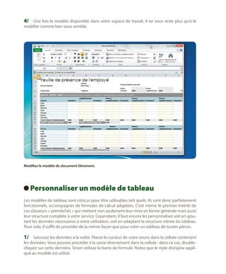 4/	 Une fois le modèle disponible dans votre espace de travail, il ne vous reste plus qu’à le
modifier comme bon vous semble.

Modifiez le modèle de document librement.

Personnaliser un modèle de tableau
 
Les modèles de tableau sont conçus pour être utilisables tels quels. Ils sont donc parfaitement
fonctionnels, accompagnés de formules de calcul adaptées. C’est même le premier intérêt de
ces classeurs « prémâchés » qui mettent non seulement leur mise en forme générale mais aussi
leur structure complète à votre service. Cependant, il faut encore les personnaliser soit en ajoutant les données nécessaires à votre utilisation, soit en adaptant la structure même du tableau.
Pour cela, il suffit de procéder de la même façon que pour créer un tableau de toutes pièces.

1/	 Saisissez les données à la volée. Placez le curseur de votre souris dans la cellule contenant

les données. Vous pouvez procéder à la saisie directement dans la cellule ; dans ce cas, doublecliquez sur cette dernière. Sinon utilisez la barre de formule. Notez que le style d’origine appliqué au modèle est utilisé.

 