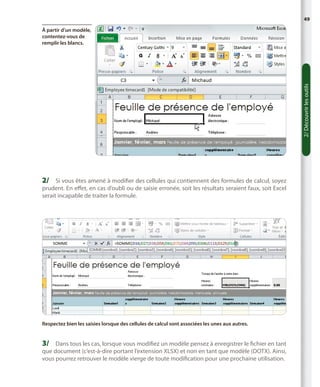 49

2/ Découvrir les outils

À partir d’un modèle,
contentez-vous de
remplir les blancs.

2/	 Si vous êtes amené à modifier des cellules qui contiennent des formules de calcul, soyez

prudent. En effet, en cas d’oubli ou de saisie erronée, soit les résultats seraient faux, soit Excel
serait incapable de traiter la formule.

Respectez bien les saisies lorsque des cellules de calcul sont associées les unes aux autres.

3/	 Dans tous les cas, lorsque vous modifiez un modèle pensez à enregistrer le fichier en tant
que document (c’est-à-dire portant l’extension XLSX) et non en tant que modèle (DOTX). Ainsi,
vous pourrez retrouver le modèle vierge de toute modification pour une prochaine utilisation.

 