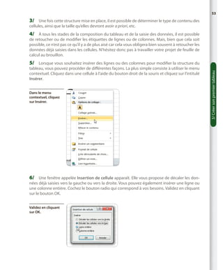 53

3/	 Une fois cette structure mise en place, il est possible de déterminer le type de contenu des
cellules, ainsi que la taille qu’elles devront avoir a priori, etc.

4/	 À tous les stades de la composition du tableau et de la saisie des données, il est possible

de retoucher ou de modifier les étiquettes de lignes ou de colonnes. Mais, bien que cela soit
possible, ce n’est pas ce qu’il y a de plus aisé car cela vous obligera bien souvent à retoucher les
données déjà saisies dans les cellules. N’hésitez donc pas à travailler votre projet de feuille de
calcul au brouillon.
tableau, vous pouvez procéder de différentes façons. La plus simple consiste à utiliser le menu
contextuel. Cliquez dans une cellule à l’aide du bouton droit de la souris et cliquez sur l’intitulé
Insérer.
Dans le menu
contextuel, cliquez
sur Insérer.

6/	 Une fenêtre appelée Insertion de cellule apparaît. Elle vous propose de décaler les données déjà saisies vers la gauche ou vers la droite. Vous pouvez également insérer une ligne ou
une colonne entière. Cochez le bouton radio qui correspond à vos besoins. Validez en cliquant
sur le bouton OK.
Validez en cliquant
sur OK.

3/ Créer son premier tableau

5/	 Lorsque vous souhaitez insérer des lignes ou des colonnes pour modifier la structure du

 