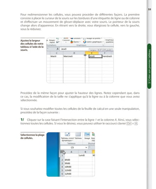 55

Ajustez la largeur
des cellules de votre
tableau à l’aide de la
souris.

Procédez de la même façon pour ajuster la hauteur des lignes. Notez cependant que, dans
ce cas, la modification de la taille ne s’applique qu’à la ligne ou à la colonne que vous aviez
sélectionnée.
Si vous souhaitez modifier toutes les cellules de la feuille de calcul en une seule manipulation,
procédez de la façon suivante :

1/	 Cliquez sur la case faisant l’intersection entre la ligne 1 et la colonne A. Ainsi, vous sélectionnez toutes les cellules. Si vous le désirez, vous pouvez utiliser le raccourci clavier [Ctrl] + [A].

Sélectionnez la plage
de cellules.

3/ Créer son premier tableau

Pour redimensionner les cellules, vous pouvez procéder de différentes façons. La première
consiste à placer le curseur de la souris sur les bordures d’une étiquette de ligne ou de colonne
et d’effectuer un mouvement de glisser-déplacer avec votre souris. Le pointeur de la souris
change alors d’apparence. En étirant vers la droite, vous élargissez la cellule, vers la gauche,
vous la réduisez.

 