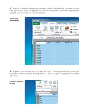 2/	 Lorsque la sélection est effectuée, toutes les cellules sont placées en surbrillance. Il vous

suffit alors de vous placer sur la bordure de l’étiquette de colonne A puis d’étirer cette bordure
jusqu’à la taille convoitée. Par exemple 150 pixels.
Fixez la taille
personnalisée.

3/	 Répétez cette opération pour la hauteur des lignes. Choisissez par exemple une hauteur

de 35 pixels. Étirez la bordure de l’étiquette de la ligne 1 jusqu’à ce que l’info-bulle affiche
cette taille.
Choisissez la hauteur
de ligne.

 