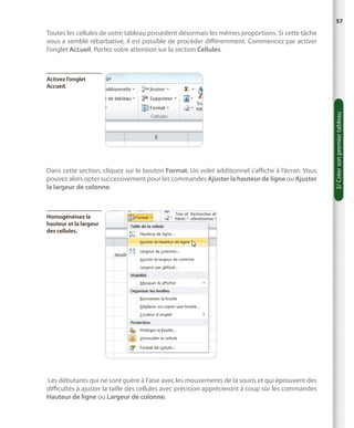 57

Toutes les cellules de votre tableau possèdent désormais les mêmes proportions. Si cette tâche
vous a semblé rébarbative, il est possible de procéder différemment. Commencez par activer
l’onglet Accueil. Portez votre attention sur la section Cellules.

Dans cette section, cliquez sur le bouton Format. Un volet additionnel s’affiche à l’écran. Vous
pouvez alors opter successivement pour les commandes Ajuster la hauteur de ligne ou Ajuster
la largeur de colonne.

Homogénéisez la
hauteur et la largeur
des cellules.

Les débutants qui ne sont guère à l’aise avec les mouvements de la souris et qui éprouvent des
difficultés à ajuster la taille des cellules avec précision apprécieront à coup sûr les commandes
Hauteur de ligne ou Largeur de colonne.

3/ Créer son premier tableau

Activez l’onglet
Accueil.

 