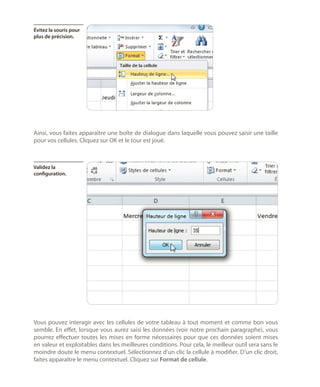 Évitez la souris pour
plus de précision.

Ainsi, vous faites apparaître une boîte de dialogue dans laquelle vous pouvez saisir une taille
pour vos cellules. Cliquez sur OK et le tour est joué.

Validez la
configuration.

Vous pouvez interagir avec les cellules de votre tableau à tout moment et comme bon vous
semble. En effet, lorsque vous aurez saisi les données (voir notre prochain paragraphe), vous
pourrez effectuer toutes les mises en forme nécessaires pour que ces données soient mises
en valeur et exploitables dans les meilleures conditions. Pour cela, le meilleur outil sera sans le
moindre doute le menu contextuel. Sélectionnez d’un clic la cellule à modifier. D’un clic droit,
faites apparaître le menu contextuel. Cliquez sur Format de cellule.

 