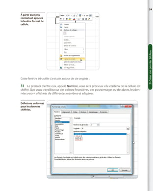 59

Cette fenêtre très utile s’articule autour de six onglets :

1/	 Le premier d’entre eux, appelé Nombre, vous sera précieux si le contenu de la cellule est

chiffré. Que vous travailliez sur des valeurs financières, des pourcentages ou des dates, les données seront affichées de différentes manières et adaptées.
Définissez un format
pour les données
chiffrées.

3/ Créer son premier tableau

À partir du menu
contextuel, appelez
la fenêtre Format de
cellule.

 