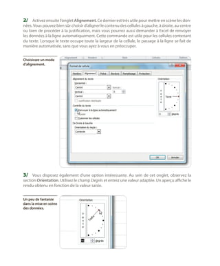 2/	 Activez ensuite l’onglet Alignement. Ce dernier est très utile pour mettre en scène les don-

nées. Vous pouvez bien sûr choisir d’aligner le contenu des cellules à gauche, à droite, au centre
ou bien de procéder à la justification, mais vous pourrez aussi demander à Excel de renvoyer
les données à la ligne automatiquement. Cette commande est utile pour les cellules contenant
du texte. Lorsque le texte occupe toute la largeur de la cellule, le passage à la ligne se fait de
manière automatisée, sans que vous ayez à vous en préoccuper.
Choisissez un mode
d’alignement.

3/	 Vous disposez également d’une option intéressante. Au sein de cet onglet, observez la
section Orientation. Utilisez le champ Degrés et entrez une valeur adaptée. Un aperçu affiche le
rendu obtenu en fonction de la valeur saisie.
Un peu de fantaisie
dans la mise en scène
des données.

 