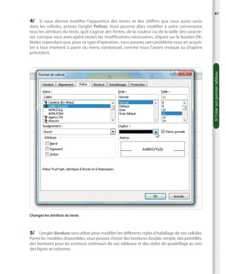 61

4/	 Si vous désirez modifier l’apparence des textes et des chiffres que vous aurez saisis

3/ Créer son premier tableau

dans les cellules, activez l’onglet Polices. Vous pourrez alors modifier à votre convenance
tous les attributs du texte, qu’il s’agisse des fontes, de la couleur ou de la taille des caractères. Lorsque vous avez opéré toutes les modifications nécessaires, cliquez sur le bouton OK.
Notez cependant que, pour ce type d’opération, vous pouvez sans problème vous en acquitter à tout moment à partir du menu contextuel, comme nous l’avons évoqué au chapitre
précédent.

Changez les attributs du texte.

5/	 L’onglet Bordure sera utilisé pour modifier les différents styles d’habillage de vos cellules.

Parmi les modèles disponibles, vous pouvez choisir des bordures double, simple, des pointillés,
des bordures pour les contours extérieurs de vos tableaux et des styles de quadrillage au sein
des lignes et colonnes.

 