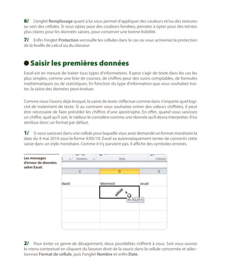 6/	 L’onglet Remplissage quant à lui vous permet d’appliquer des couleurs et/ou des textures
au sein des cellules. Si vous optez pour des couleurs fondées, pensées à opter pour des teintes
plus claires pour les données saisies, pour conserver une bonne lisibilité.

7/	 Enfin l’onglet Protection verrouille les cellules dans le cas où vous activeriez la protection
de la feuille de calcul ou du classeur.

Saisir les premières données
 
Excel est en mesure de traiter tous types d’informations. Il peut s’agir de texte dans les cas les
plus simples, comme une liste de courses, de chiffres pour des suivis comptables, de formules
mathématiques ou de statistiques. En fonction du type d’information que vous souhaitez traiter, la saisie des données peut évoluer.
Comme nous l’avons déjà évoqué, la saisie de texte s’effectue comme dans n’importe quel logiciel de traitement de texte. Si au contraire vous souhaitez entrer des valeurs chiffrées, il peut
être nécessaire de faire précéder les chiffres d’une apostrophe. En effet, quand vous saisissez
un chiffre, quel qu’il soit, le tableur le considère comme une donnée qu’il devra interpréter. Il lui
attribue donc un format par défaut.

1/	 Si vous saisissez dans une cellule pour laquelle vous avez demandé un format monétaire la
date du 4 mai 2010 sous la forme 4/05/10, Excel va automatiquement tenter de convertir cette
saisie dans un style monétaire. Comme il n’y parvient pas, il affiche des symboles erronés.
Les messages
d’erreur de données
selon Excel.

2/	 Pour éviter ce genre de désagrément, deux possibilités s’offrent à vous. Soit vous ouvrez
le menu contextuel en cliquant du bouton droit de la souris dans la cellule concernée et sélectionnez Format de cellule, puis l’onglet Nombre et enfin Date.

 