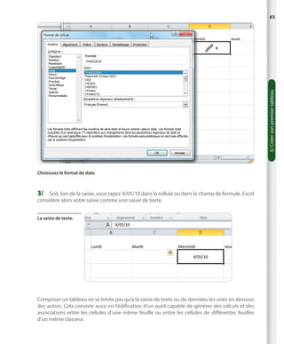 3/ Créer son premier tableau

63

Choisissez le format de date.

3/	 Soit, lors de la saisie, vous tapez ‘4/05/10 dans la cellule ou dans le champ de formule. Excel
considère alors votre saisie comme une saisie de texte.
La saisie de texte.

Composer un tableau ne se limite pas qu’à la saisie de texte ou de données les unes en dessous
des autres. Cela consiste aussi en l’édification d’un outil capable de générer des calculs et des
associations entre les cellules d’une même feuille ou entre les cellules de différentes feuilles
d’un même classeur.

 
