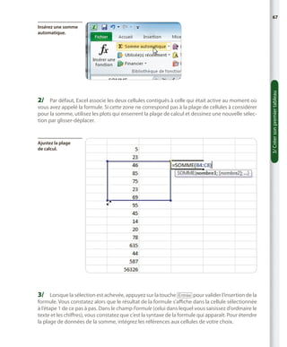 67

2/	 Par défaut, Excel associe les deux cellules contiguës à celle qui était active au moment où
vous avez appelé la formule. Si cette zone ne correspond pas à la plage de cellules à considérer
pour la somme, utilisez les plots qui enserrent la plage de calcul et dessinez une nouvelle sélection par glisser-déplacer.

Ajustez la plage
de calcul.

3/	 Lorsque la sélection est achevée, appuyez sur la touche [Entrée] pour valider l’insertion de la

formule. Vous constatez alors que le résultat de la formule s’affiche dans la cellule sélectionnée
à l’étape 1 de ce pas à pas. Dans le champ Formule (celui dans lequel vous saisissez d’ordinaire le
texte et les chiffres), vous constatez que c’est la syntaxe de la formule qui apparaît. Pour étendre
la plage de données de la somme, intégrez les références aux cellules de votre choix.

3/ Créer son premier tableau

Insérez une somme
automatique.

 
