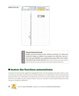 Office Community

Validez la formule.

Trouver la bonne formule
Quelles sont les formules les plus utilisées sous Excel ? Le moteur de
recherche intégré au tableur vous propose une sélection, mais certains sites plus détaillés vous expliquent pourquoi elles sont si utiles.
Consultez le top 50 des fonctions sur http://outilsbureautiques.free.fr/
Info/XL/MemoFonctionsXL/MemoFonctionsXLJeuDeCadres.htm.

Insérer des fonctions automatisées
 
L’insertion d’une formule, également appelée fonction, est une pratique très aisée même si vous
n’avez pas la moindre connaissance en mathématiques ou en statistiques. Cela n’a pourtant pas
toujours été le cas. Cependant, chez Microsoft, on a pris conscience que la puissance des outils
doit être accessible au plus grand nombre. Aussi les assistants sont-ils particulièrement bien
conçus et simples d’utilisation.

1/	

Sous l’onglet Formules, cliquez sur le bouton Insérer une fonction.

 