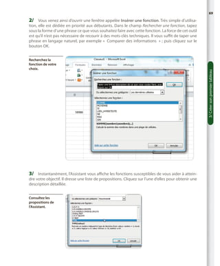 69

2/	 Vous venez ainsi d’ouvrir une fenêtre appelée Insérer une fonction. Très simple d’utilisa-

Recherchez la
fonction de votre
choix.

3/	 Instantanément, l’Assistant vous affiche les fonctions susceptibles de vous aider à atteindre votre objectif. Il dresse une liste de propositions. Cliquez sur l’une d’elles pour obtenir une
description détaillée.
Consultez les
propositions de
l’Assistant.

3/ Créer son premier tableau

tion, elle est dédiée en priorité aux débutants. Dans le champ Rechercher une fonction, tapez
sous la forme d’une phrase ce que vous souhaitez faire avec cette fonction. La force de cet outil
est qu’il n’est pas nécessaire de recourir à des mots-clés techniques. Il vous suffit de taper une
phrase en langage naturel, par exemple «  Comparer des informations  » ; puis cliquez sur le
bouton OK.

 