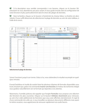 4/	 Si la description vous semble correspondre à vos besoins, cliquez sur le bouton OK.

L’Assistant ne vous abandonne pas pour autant. Il vous guide ensuite dans la configuration de
votre fonction et plus particulièrement dans le choix des plages de données.

5/	 Dans la fenêtre, cliquez sur le bouton à l’extrémité du champ Valeur. La fenêtre est alors

réduite. Il vous suffit désormais de sélectionner la plage de données au sein de votre tableau, à
l’aide de la souris.

Sélectionnez la plage de données.

Suivez l’assistant jusqu’à son terme. Grâce à lui, vous obtiendrez le résultat escompté en quelques minutes.
Il serait fastidieux et inutile de vouloir lister les plusieurs dizaines de formules disponibles sous
Excel, d’autant que, grâce à la commande Insérer une fonction, le moteur de recherche intégré
vous guidera naturellement vers la formule qui répondra à vos attentes.
Néanmoins, il semble judicieux de rappeler que l’onglet Formules vous propose une sélection
des fonctions les plus courantes. Cliquez sur le bouton Utilisées récemment pour retrouver,
au sein d’un volet additionnel, les fonctions que vous avez affichées dernièrement. Il s’agit là
d’une commande très utile car, si vous travaillez sur plusieurs documents différents mais ayant
la même vocation, vous apprécierez de retrouver rapidement vos outils favoris.

 