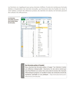 Les fonctions ne s’appliquent pas qu’aux données chiffrées. Il existe de nombreuses formules
dédiées à l’exploitation des données textuelles, qui foisonnent dans les feuilles de calcul. Si
votre tableau contient des références produit, des identités de salariés, les formules peuvent
être utilisées très efficacement.

Office Community

Les données
textuelles peuvent
être traitées dans
les formules.

Des formules prêtes à l’emploi
Vous cherchez des formules prêtes à l’usage  ? Sur Internet, il existe
une référence indispensable  : Docmemo. Ce site créé et animé par
Jean-Paul Mesters (un auteur très connu dans le secteur des manuels
informatiques) propose un excellent moteur de recherche enrichi de
nombreux exemples et cas pratiques  : http://www.docmemo.com/
office/excel_formules.php.

 