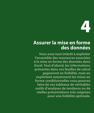 4
Assurer la mise en forme
des données
Vous avez tout intérêt à exploiter
l’ensemble des ressources associées
à la mise en forme des données dans
Excel. Tout d’abord, les informations
présentes dans vos feuilles de calcul
gagneront en lisibilité, mais en
exploitant notamment les mises en
forme conditionnelles vous pourrez
faire de vos tableaux de véritables
outils d’analyses de tendance ou de
réelles présentations très soignées
pour une lisibilité optimale.

 