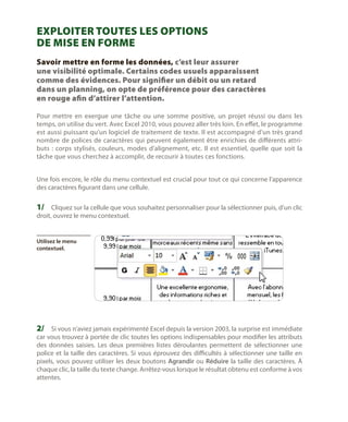 Exploiter toutes les options
de mise en forme
Savoir mettre en forme les données, c’est leur assurer
une visibilité optimale. Certains codes usuels apparaissent
comme des évidences. Pour signifier un débit ou un retard
dans un planning, on opte de préférence pour des caractères
en rouge afin d’attirer l’attention.
Pour mettre en exergue une tâche ou une somme positive, un projet réussi ou dans les
temps, on utilise du vert. Avec Excel 2010, vous pouvez aller très loin. En effet, le programme
est aussi puissant qu’un logiciel de traitement de texte. Il est accompagné d’un très grand
nombre de polices de caractères qui peuvent également être enrichies de différents attributs  : corps stylisés, couleurs, modes d’alignement, etc. Il est essentiel, quelle que soit la
tâche que vous cherchez à accomplir, de recourir à toutes ces fonctions.
Une fois encore, le rôle du menu contextuel est crucial pour tout ce qui concerne l’apparence
des caractères figurant dans une cellule.

1/	 Cliquez sur la cellule que vous souhaitez personnaliser pour la sélectionner puis, d’un clic
droit, ouvrez le menu contextuel.

Utilisez le menu
contextuel.

2/	 Si vous n’aviez jamais expérimenté Excel depuis la version 2003, la surprise est immédiate
car vous trouvez à portée de clic toutes les options indispensables pour modifier les attributs
des données saisies. Les deux premières listes déroulantes permettent de sélectionner une
police et la taille des caractères. Si vous éprouvez des difficultés à sélectionner une taille en
pixels, vous pouvez utiliser les deux boutons Agrandir ou Réduire la taille des caractères. À
chaque clic, la taille du texte change. Arrêtez-vous lorsque le résultat obtenu est conforme à vos
attentes.

 